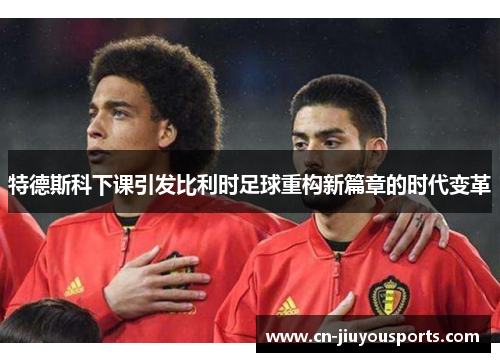 特德斯科下课引发比利时足球重构新篇章的时代变革