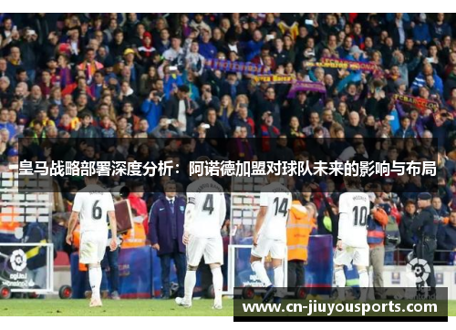 皇马战略部署深度分析：阿诺德加盟对球队未来的影响与布局