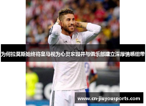 为何拉莫斯始终将皇马视为心灵家园并与俱乐部建立深厚情感纽带